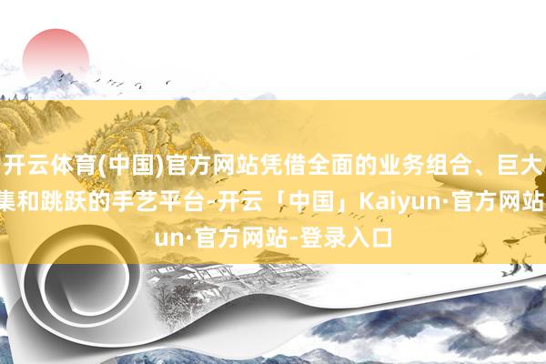 开云体育(中国)官方网站凭借全面的业务组合、巨大的分销收集和跳跃的手艺平台-开云「中国」Kaiyun·官方网站-登录入口