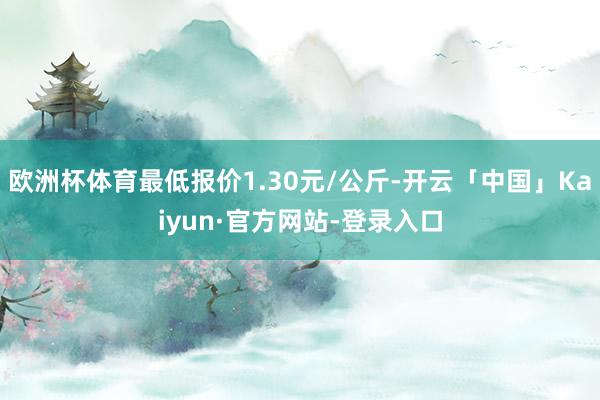 欧洲杯体育最低报价1.30元/公斤-开云「中国」Kaiyun·官方网站-登录入口