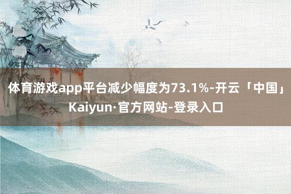 体育游戏app平台减少幅度为73.1%-开云「中国」Kaiyun·官方网站-登录入口