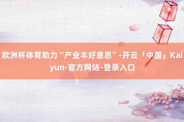 欧洲杯体育助力“产业丰好意思”-开云「中国」Kaiyun·官方网站-登录入口