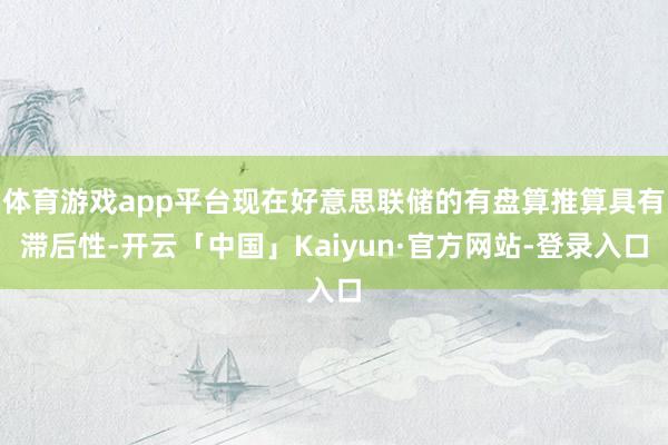 体育游戏app平台现在好意思联储的有盘算推算具有滞后性-开云「中国」Kaiyun·官方网站-登录入口