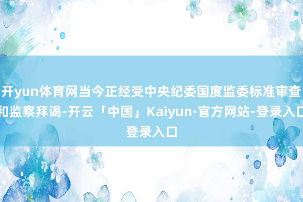 开yun体育网当今正经受中央纪委国度监委标准审查和监察拜谒-开云「中国」Kaiyun·官方网站-登录入口