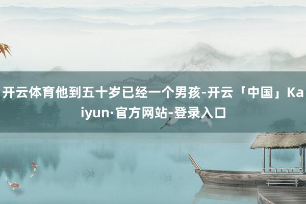 开云体育他到五十岁已经一个男孩-开云「中国」Kaiyun·官方网站-登录入口