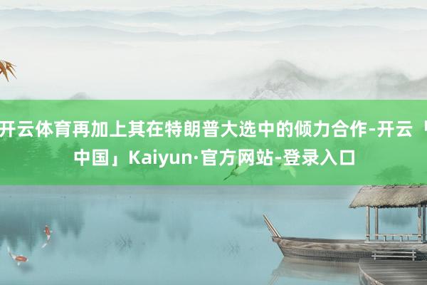开云体育再加上其在特朗普大选中的倾力合作-开云「中国」Kaiyun·官方网站-登录入口