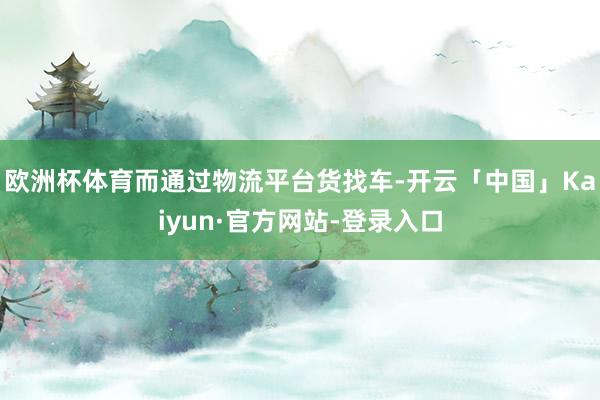 欧洲杯体育而通过物流平台货找车-开云「中国」Kaiyun·官方网站-登录入口