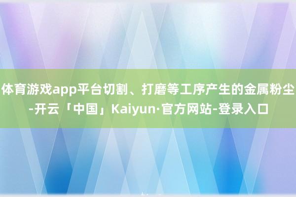 体育游戏app平台切割、打磨等工序产生的金属粉尘-开云「中国」Kaiyun·官方网站-登录入口
