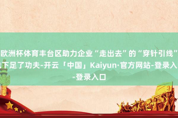 欧洲杯体育丰台区助力企业“走出去”的“穿针引线”也下足了功夫-开云「中国」Kaiyun·官方网站-登录入口