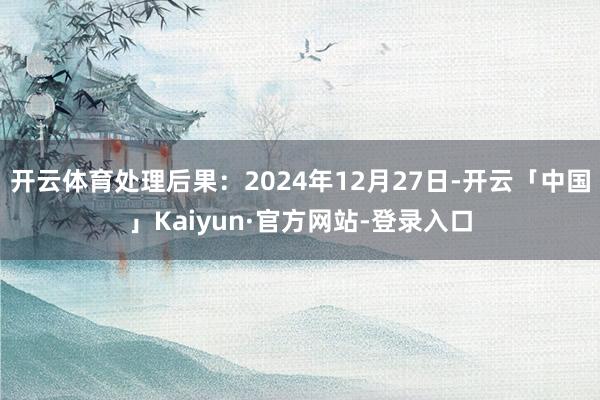 开云体育处理后果：2024年12月27日-开云「中国」Kaiyun·官方网站-登录入口
