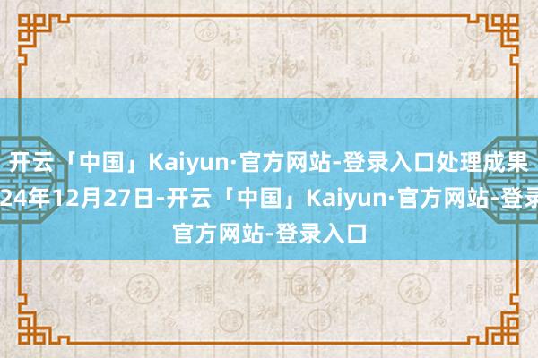 开云「中国」Kaiyun·官方网站-登录入口处理成果：2024年12月27日-开云「中国」Kaiyun·官方网站-登录入口