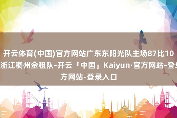 开云体育(中国)官方网站广东东阳光队主场87比102不敌浙江稠州金租队-开云「中国」Kaiyun·官方网站-登录入口