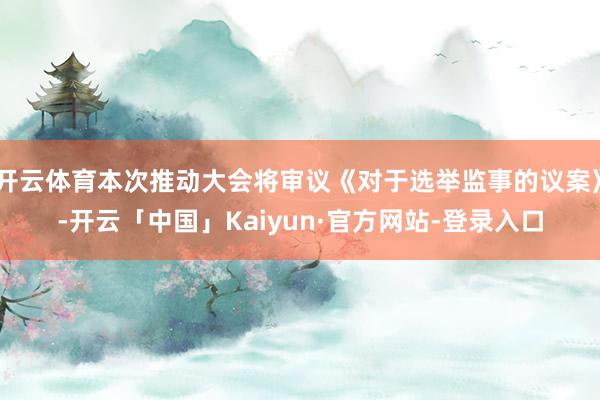 开云体育本次推动大会将审议《对于选举监事的议案》-开云「中国」Kaiyun·官方网站-登录入口