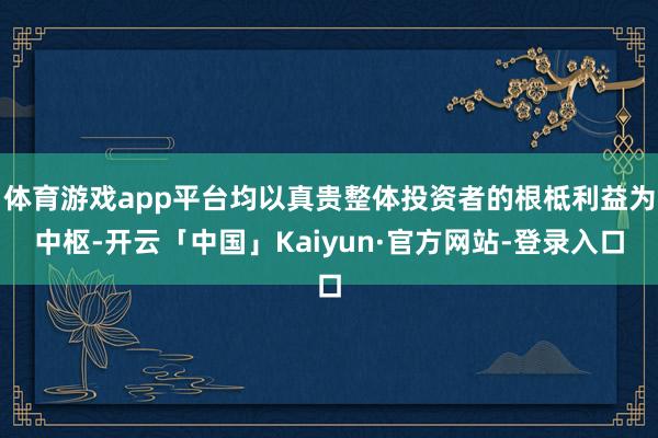 体育游戏app平台均以真贵整体投资者的根柢利益为中枢-开云「中国」Kaiyun·官方网站-登录入口
