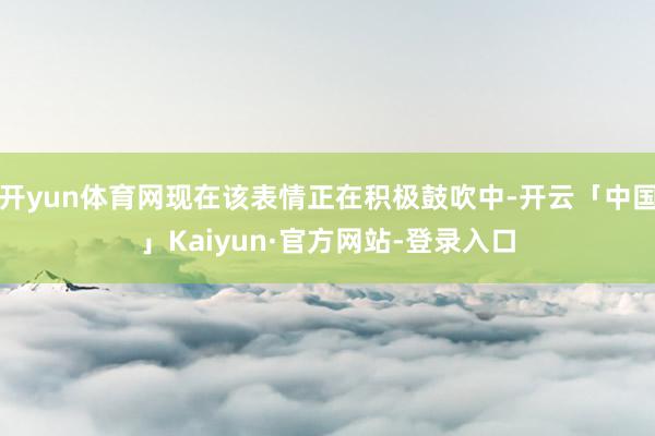 开yun体育网现在该表情正在积极鼓吹中-开云「中国」Kaiyun·官方网站-登录入口