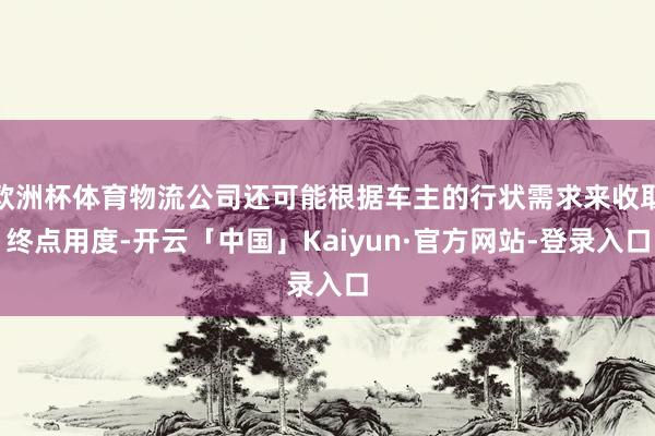 欧洲杯体育物流公司还可能根据车主的行状需求来收取终点用度-开云「中国」Kaiyun·官方网站-登录入口