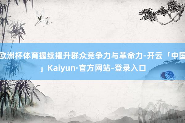 欧洲杯体育握续擢升群众竞争力与革命力-开云「中国」Kaiyun·官方网站-登录入口
