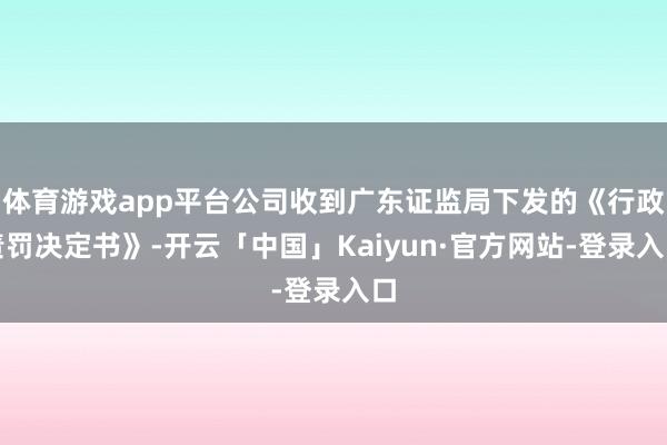 体育游戏app平台公司收到广东证监局下发的《行政责罚决定书》-开云「中国」Kaiyun·官方网站-登录入口
