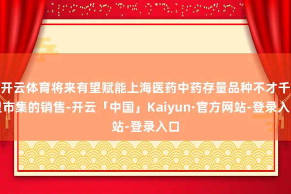 开云体育将来有望赋能上海医药中药存量品种不才千里市集的销售-开云「中国」Kaiyun·官方网站-登录入口