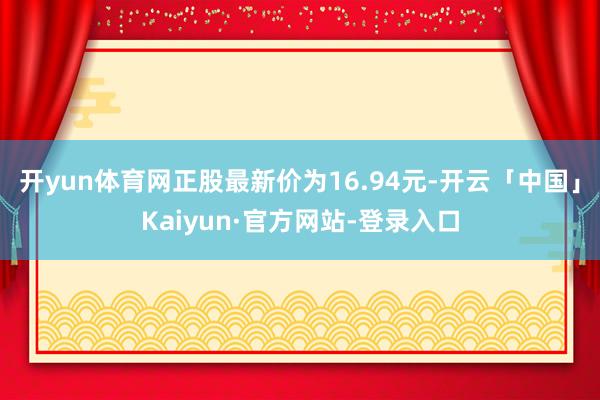 开yun体育网正股最新价为16.94元-开云「中国」Kaiyun·官方网站-登录入口