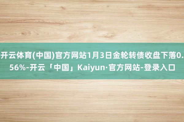 开云体育(中国)官方网站1月3日金轮转债收盘下落0.56%-开云「中国」Kaiyun·官方网站-登录入口
