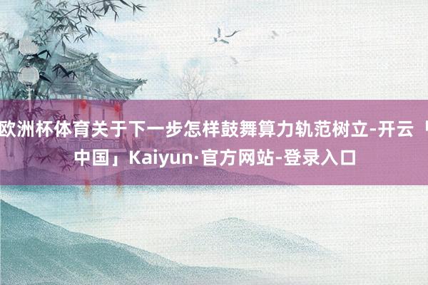 欧洲杯体育关于下一步怎样鼓舞算力轨范树立-开云「中国」Kaiyun·官方网站-登录入口