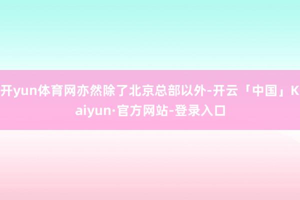 开yun体育网亦然除了北京总部以外-开云「中国」Kaiyun·官方网站-登录入口