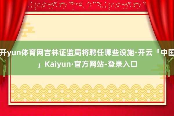 开yun体育网吉林证监局将聘任哪些设施-开云「中国」Kaiyun·官方网站-登录入口