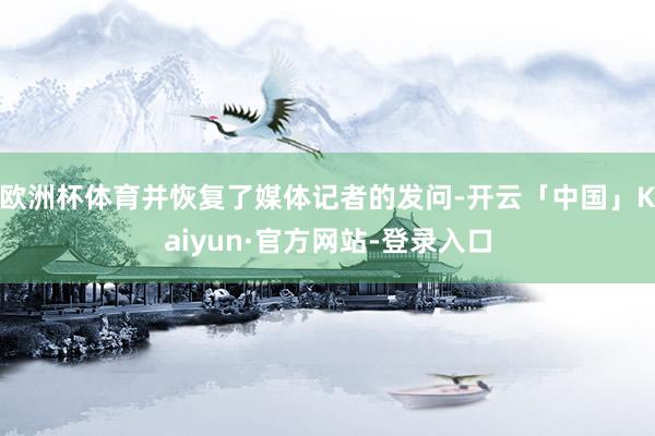 欧洲杯体育并恢复了媒体记者的发问-开云「中国」Kaiyun·官方网站-登录入口