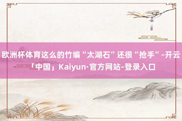 欧洲杯体育这么的竹编“太湖石”还很“抢手”-开云「中国」Kaiyun·官方网站-登录入口