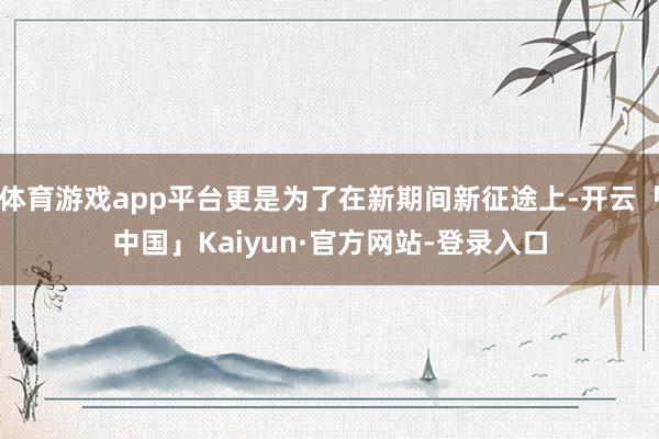 体育游戏app平台更是为了在新期间新征途上-开云「中国」Kaiyun·官方网站-登录入口