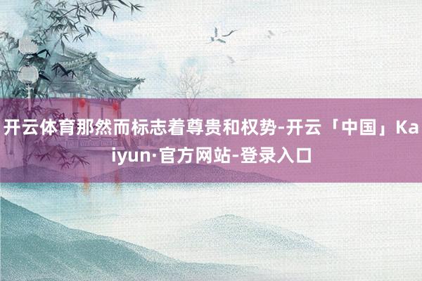 开云体育那然而标志着尊贵和权势-开云「中国」Kaiyun·官方网站-登录入口