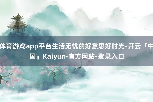 体育游戏app平台生活无忧的好意思好时光-开云「中国」Kaiyun·官方网站-登录入口