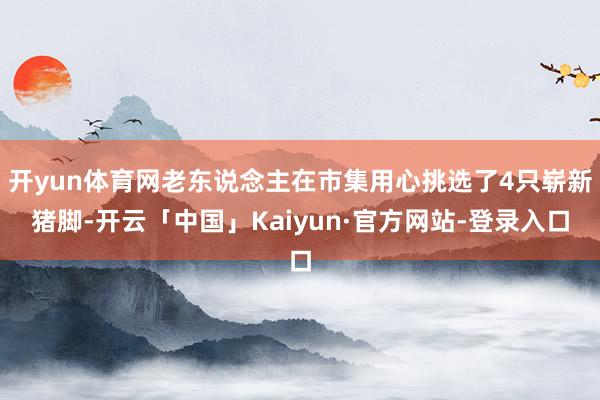 开yun体育网老东说念主在市集用心挑选了4只崭新猪脚-开云「中国」Kaiyun·官方网站-登录入口