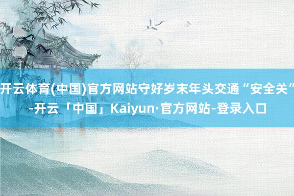 开云体育(中国)官方网站守好岁末年头交通“安全关”-开云「中国」Kaiyun·官方网站-登录入口