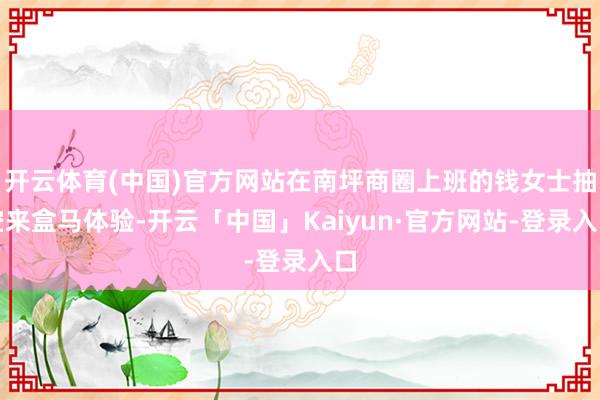 开云体育(中国)官方网站在南坪商圈上班的钱女士抽空来盒马体验-开云「中国」Kaiyun·官方网站-登录入口