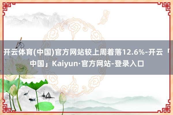 开云体育(中国)官方网站较上周着落12.6%-开云「中国」Kaiyun·官方网站-登录入口
