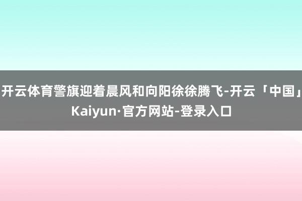 开云体育警旗迎着晨风和向阳徐徐腾飞-开云「中国」Kaiyun·官方网站-登录入口