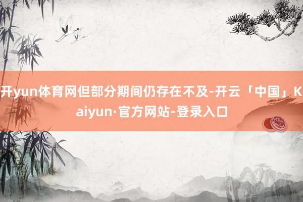 开yun体育网但部分期间仍存在不及-开云「中国」Kaiyun·官方网站-登录入口