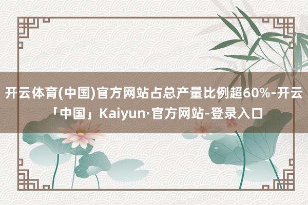 开云体育(中国)官方网站占总产量比例超60%-开云「中国」Kaiyun·官方网站-登录入口