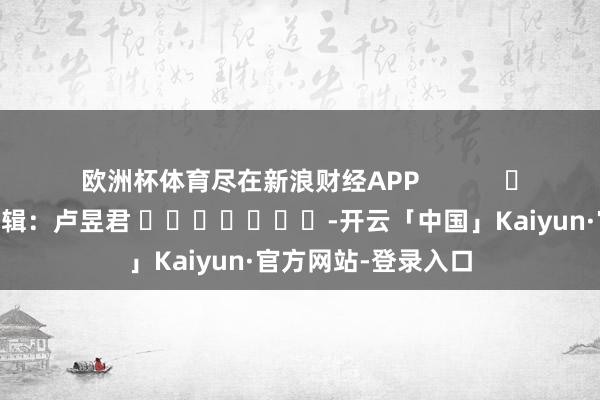 欧洲杯体育尽在新浪财经APP            						职守剪辑：卢昱君 							-开云「中国」Kaiyun·官方网站-登录入口