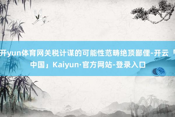 开yun体育网关税计谋的可能性范畴绝顶鄙俚-开云「中国」Kaiyun·官方网站-登录入口