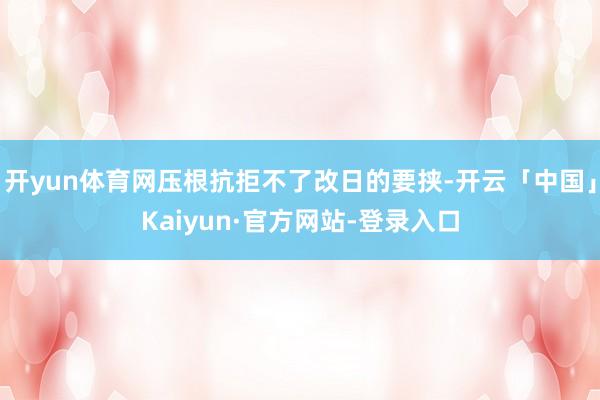 开yun体育网压根抗拒不了改日的要挟-开云「中国」Kaiyun·官方网站-登录入口