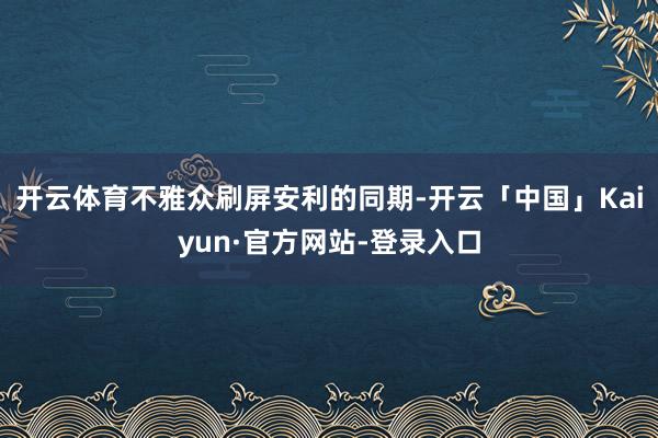 开云体育不雅众刷屏安利的同期-开云「中国」Kaiyun·官方网站-登录入口