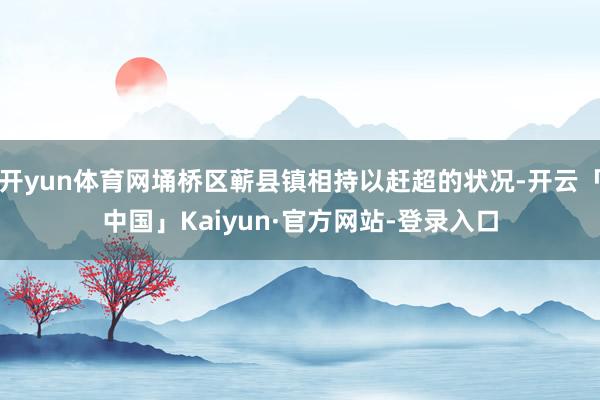 开yun体育网埇桥区蕲县镇相持以赶超的状况-开云「中国」Kaiyun·官方网站-登录入口