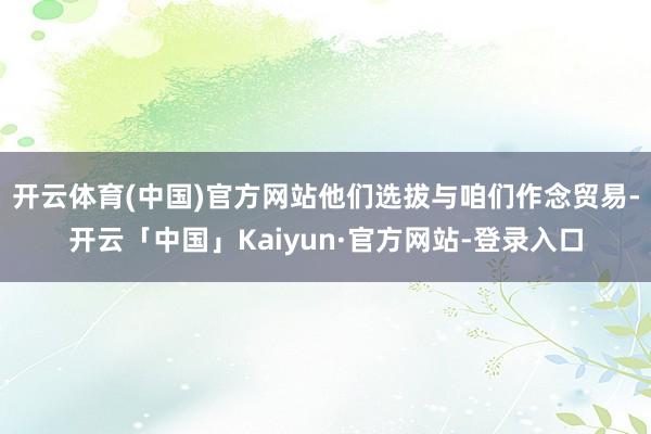开云体育(中国)官方网站他们选拔与咱们作念贸易-开云「中国」Kaiyun·官方网站-登录入口