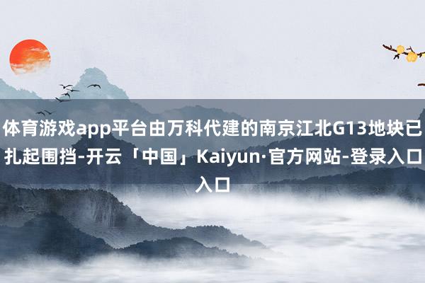 体育游戏app平台由万科代建的南京江北G13地块已扎起围挡-开云「中国」Kaiyun·官方网站-登录入口