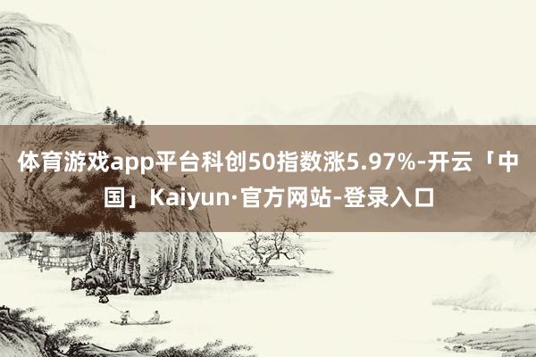 体育游戏app平台科创50指数涨5.97%-开云「中国」Kaiyun·官方网站-登录入口