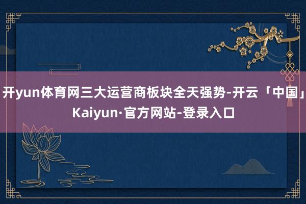 开yun体育网三大运营商板块全天强势-开云「中国」Kaiyun·官方网站-登录入口
