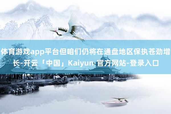 体育游戏app平台但咱们仍将在通盘地区保执苍劲增长-开云「中国」Kaiyun·官方网站-登录入口