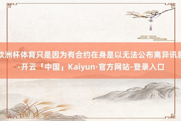 欧洲杯体育只是因为有合约在身是以无法公布离异讯息-开云「中国」Kaiyun·官方网站-登录入口