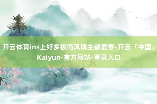 开云体育ins上好多极简风博主都爱穿-开云「中国」Kaiyun·官方网站-登录入口